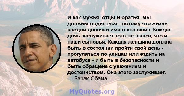 И как мужья, отцы и братья, мы должны подняться - потому что жизнь каждой девочки имеет значение. Каждая дочь заслуживает того же шанса, что и наши сыновья. Каждая женщина должна быть в состоянии пройти свой день -