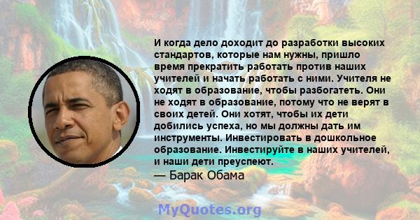 И когда дело доходит до разработки высоких стандартов, которые нам нужны, пришло время прекратить работать против наших учителей и начать работать с ними. Учителя не ходят в образование, чтобы разбогатеть. Они не ходят