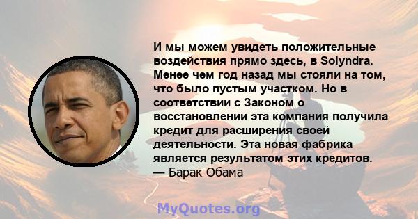 И мы можем увидеть положительные воздействия прямо здесь, в Solyndra. Менее чем год назад мы стояли на том, что было пустым участком. Но в соответствии с Законом о восстановлении эта компания получила кредит для