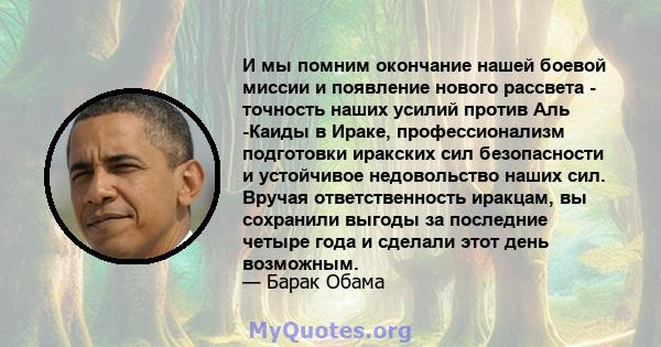 И мы помним окончание нашей боевой миссии и появление нового рассвета - точность наших усилий против Аль -Каиды в Ираке, профессионализм подготовки иракских сил безопасности и устойчивое недовольство наших сил. Вручая