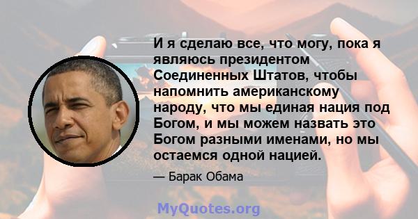 И я сделаю все, что могу, пока я являюсь президентом Соединенных Штатов, чтобы напомнить американскому народу, что мы единая нация под Богом, и мы можем назвать это Богом разными именами, но мы остаемся одной нацией.