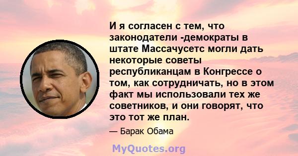 И я согласен с тем, что законодатели -демократы в штате Массачусетс могли дать некоторые советы республиканцам в Конгрессе о том, как сотрудничать, но в этом факт мы использовали тех же советников, и они говорят, что