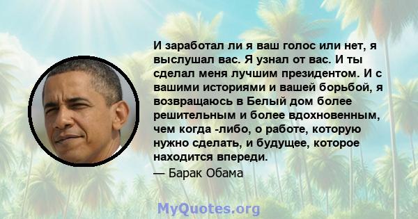 И заработал ли я ваш голос или нет, я выслушал вас. Я узнал от вас. И ты сделал меня лучшим президентом. И с вашими историями и вашей борьбой, я возвращаюсь в Белый дом более решительным и более вдохновенным, чем когда