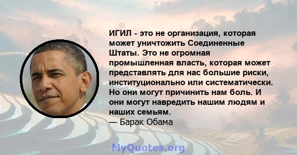 ИГИЛ - это не организация, которая может уничтожить Соединенные Штаты. Это не огромная промышленная власть, которая может представлять для нас большие риски, институционально или систематически. Но они могут причинить