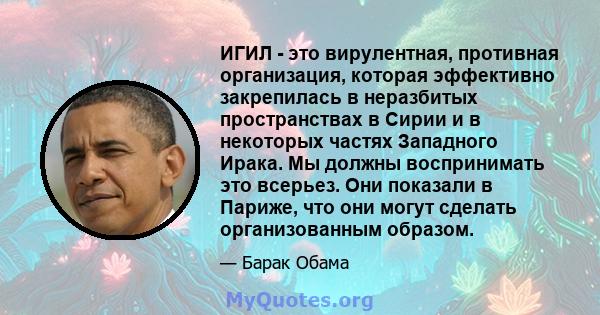 ИГИЛ - это вирулентная, противная организация, которая эффективно закрепилась в неразбитых пространствах в Сирии и в некоторых частях Западного Ирака. Мы должны воспринимать это всерьез. Они показали в Париже, что они