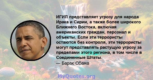 ИГИЛ представляет угрозу для народа Ирака и Сирии, а также более широкого Ближнего Востока, включая американских граждан, персонал и объекты. Если эти террористы остаются без контроля, эти террористы могут представлять