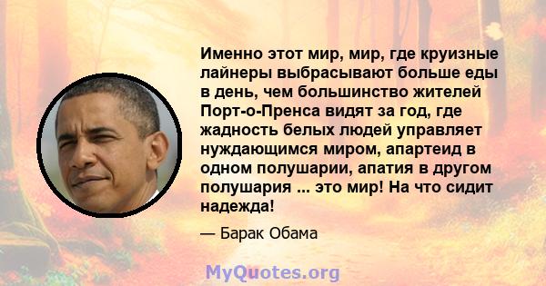 Именно этот мир, мир, где круизные лайнеры выбрасывают больше еды в день, чем большинство жителей Порт-о-Пренса видят за год, где жадность белых людей управляет нуждающимся миром, апартеид в одном полушарии, апатия в