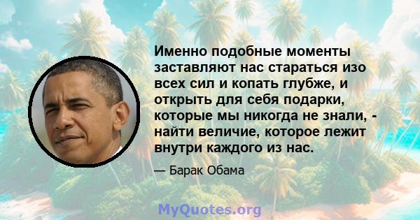 Именно подобные моменты заставляют нас стараться изо всех сил и копать глубже, и открыть для себя подарки, которые мы никогда не знали, - найти величие, которое лежит внутри каждого из нас.