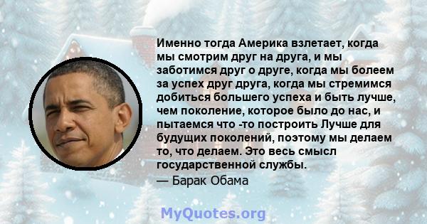 Именно тогда Америка взлетает, когда мы смотрим друг на друга, и мы заботимся друг о друге, когда мы болеем за успех друг друга, когда мы стремимся добиться большего успеха и быть лучше, чем поколение, которое было до