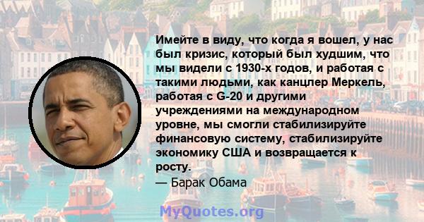 Имейте в виду, что когда я вошел, у нас был кризис, который был худшим, что мы видели с 1930-х годов, и работая с такими людьми, как канцлер Меркель, работая с G-20 и другими учреждениями на международном уровне, мы