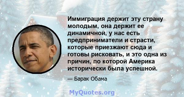 Иммиграция держит эту страну молодым, она держит ее динамичной, у нас есть предприниматели и страсти, которые приезжают сюда и готовы рисковать, и это одна из причин, по которой Америка исторически была успешной.