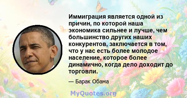 Иммиграция является одной из причин, по которой наша экономика сильнее и лучше, чем большинство других наших конкурентов, заключается в том, что у нас есть более молодое население, которое более динамично, когда дело