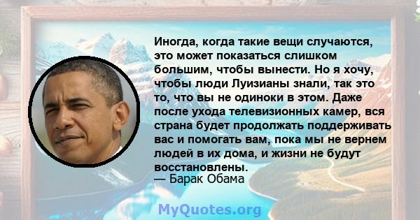 Иногда, когда такие вещи случаются, это может показаться слишком большим, чтобы вынести. Но я хочу, чтобы люди Луизианы знали, так это то, что вы не одиноки в этом. Даже после ухода телевизионных камер, вся страна будет 