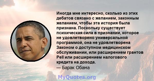 Иногда мне интересно, сколько из этих дебатов связано с желанием, законным желанием, чтобы эта история была признана. Поскольку существует психическая сила в признании, которое не удовлетворено универсальной программой, 