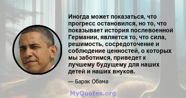 Иногда может показаться, что прогресс остановился, но то, что показывает история послевоенной Германии, является то, что сила, решимость, сосредоточение и соблюдение ценностей, о которых мы заботимся, приведет к лучшему 