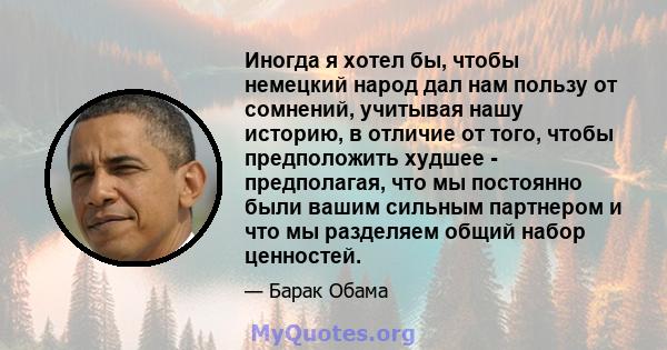 Иногда я хотел бы, чтобы немецкий народ дал нам пользу от сомнений, учитывая нашу историю, в отличие от того, чтобы предположить худшее - предполагая, что мы постоянно были вашим сильным партнером и что мы разделяем