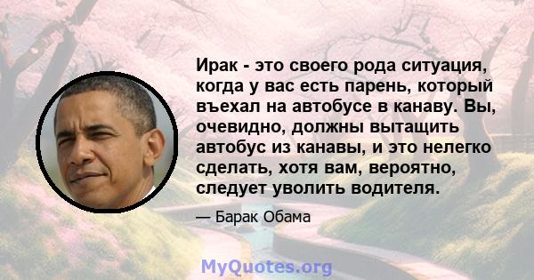 Ирак - это своего рода ситуация, когда у вас есть парень, который въехал на автобусе в канаву. Вы, очевидно, должны вытащить автобус из канавы, и это нелегко сделать, хотя вам, вероятно, следует уволить водителя.