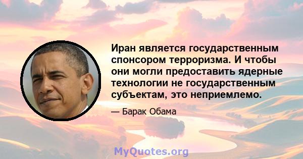 Иран является государственным спонсором терроризма. И чтобы они могли предоставить ядерные технологии не государственным субъектам, это неприемлемо.