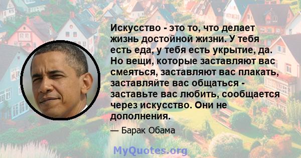 Искусство - это то, что делает жизнь достойной жизни. У тебя есть еда, у тебя есть укрытие, да. Но вещи, которые заставляют вас смеяться, заставляют вас плакать, заставляйте вас общаться - заставьте вас любить,