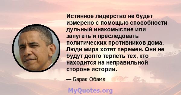 Истинное лидерство не будет измерено с помощью способности дульный инакомыслие или запугать и преследовать политических противников дома. Люди мира хотят перемен. Они не будут долго терпеть тех, кто находится на