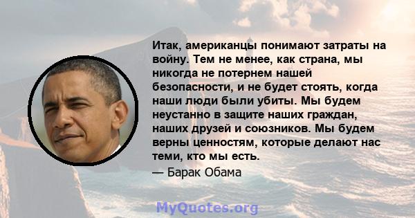 Итак, американцы понимают затраты на войну. Тем не менее, как страна, мы никогда не потернем нашей безопасности, и не будет стоять, когда наши люди были убиты. Мы будем неустанно в защите наших граждан, наших друзей и