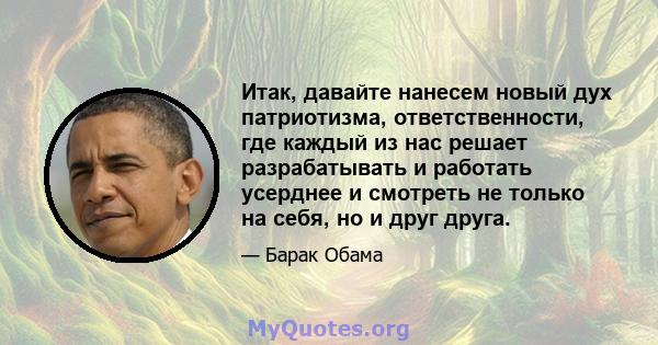 Итак, давайте нанесем новый дух патриотизма, ответственности, где каждый из нас решает разрабатывать и работать усерднее и смотреть не только на себя, но и друг друга.