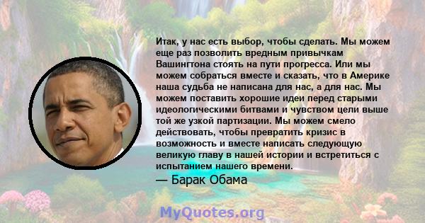 Итак, у нас есть выбор, чтобы сделать. Мы можем еще раз позволить вредным привычкам Вашингтона стоять на пути прогресса. Или мы можем собраться вместе и сказать, что в Америке наша судьба не написана для нас, а для нас. 