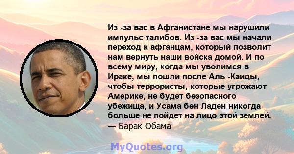 Из -за вас в Афганистане мы нарушили импульс талибов. Из -за вас мы начали переход к афганцам, который позволит нам вернуть наши войска домой. И по всему миру, когда мы уволимся в Ираке, мы пошли после Аль -Каиды, чтобы 