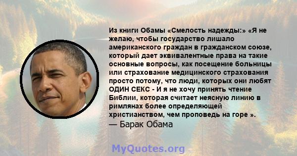 Из книги Обамы «Смелость надежды:» «Я не желаю, чтобы государство лишало американского граждан в гражданском союзе, который дает эквивалентные права на такие основные вопросы, как посещение больницы или страхование