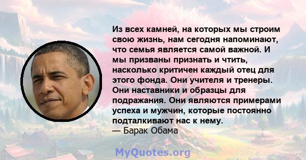 Из всех камней, на которых мы строим свою жизнь, нам сегодня напоминают, что семья является самой важной. И мы призваны признать и чтить, насколько критичен каждый отец для этого фонда. Они учителя и тренеры. Они