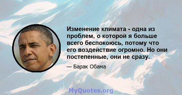 Изменение климата - одна из проблем, о которой я больше всего беспокоюсь, потому что его воздействие огромно. Но они постепенные, они не сразу.