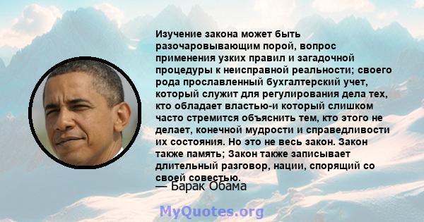 Изучение закона может быть разочаровывающим порой, вопрос применения узких правил и загадочной процедуры к неисправной реальности; своего рода прославленный бухгалтерский учет, который служит для регулирования дела тех, 