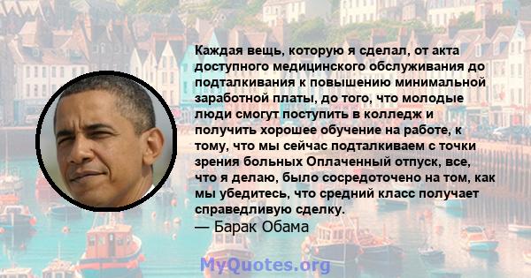 Каждая вещь, которую я сделал, от акта доступного медицинского обслуживания до подталкивания к повышению минимальной заработной платы, до того, что молодые люди смогут поступить в колледж и получить хорошее обучение на