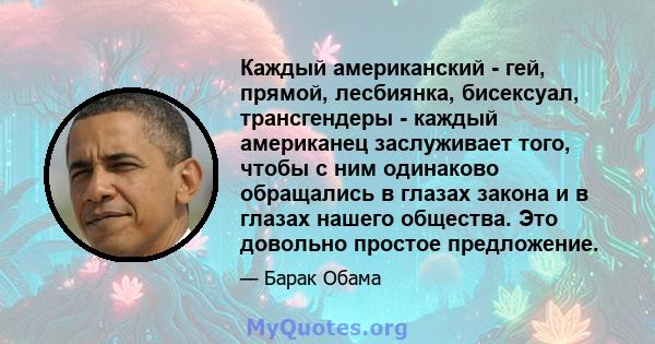 Каждый американский - гей, прямой, лесбиянка, бисексуал, трансгендеры - каждый американец заслуживает того, чтобы с ним одинаково обращались в глазах закона и в глазах нашего общества. Это довольно простое предложение.