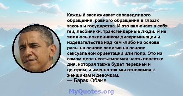 Каждый заслуживает справедливого обращения, равного обращения в глазах закона и государства. И это включает в себя геи, лесбиянки, трансгендерные люди. Я не являюсь поклонником дискриминации и издевательства над кем