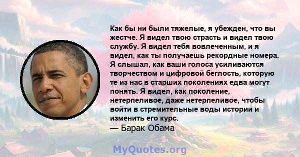 Как бы ни были тяжелые, я убежден, что вы жестче. Я видел твою страсть и видел твою службу. Я видел тебя вовлеченным, и я видел, как ты получаешь рекордные номера. Я слышал, как ваши голоса усиливаются творчеством и