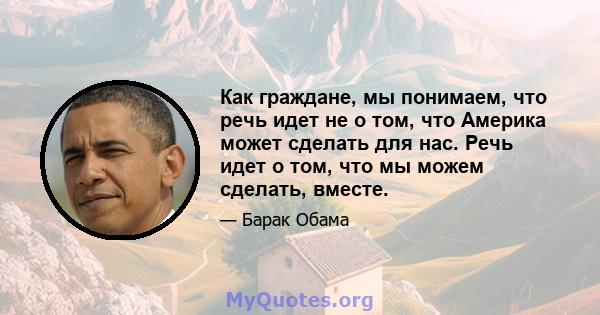 Как граждане, мы понимаем, что речь идет не о том, что Америка может сделать для нас. Речь идет о том, что мы можем сделать, вместе.