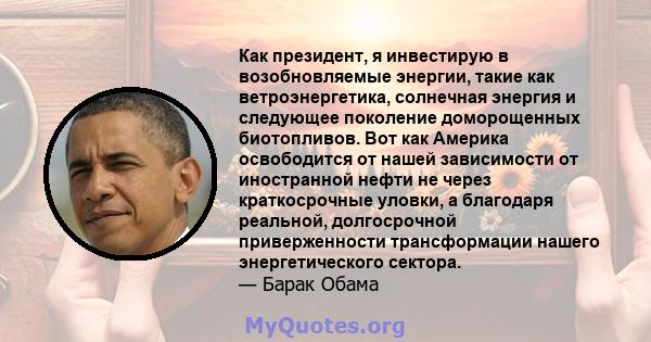 Как президент, я инвестирую в возобновляемые энергии, такие как ветроэнергетика, солнечная энергия и следующее поколение доморощенных биотопливов. Вот как Америка освободится от нашей зависимости от иностранной нефти не 