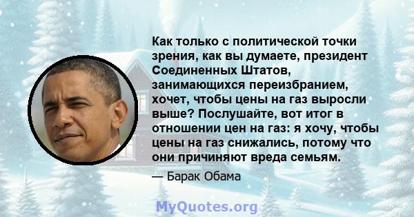 Как только с политической точки зрения, как вы думаете, президент Соединенных Штатов, занимающихся переизбранием, хочет, чтобы цены на газ выросли выше? Послушайте, вот итог в отношении цен на газ: я хочу, чтобы цены на 