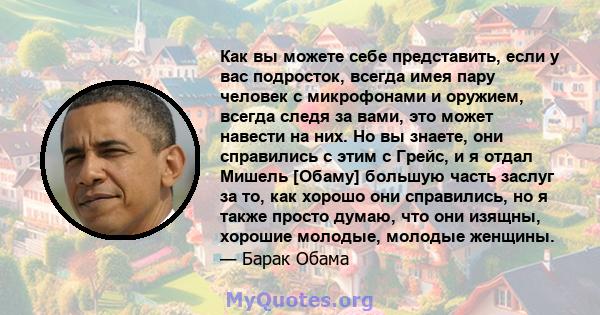 Как вы можете себе представить, если у вас подросток, всегда имея пару человек с микрофонами и оружием, всегда следя за вами, это может навести на них. Но вы знаете, они справились с этим с Грейс, и я отдал Мишель