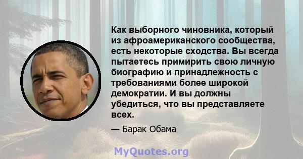 Как выборного чиновника, который из афроамериканского сообщества, есть некоторые сходства. Вы всегда пытаетесь примирить свою личную биографию и принадлежность с требованиями более широкой демократии. И вы должны