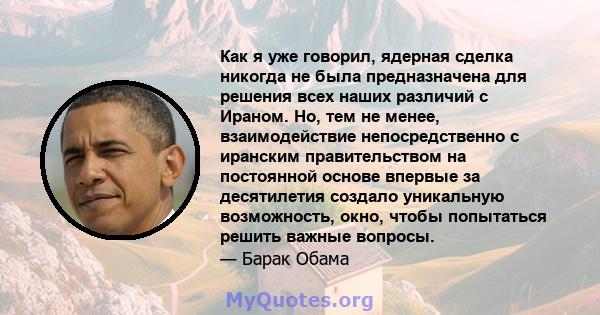 Как я уже говорил, ядерная сделка никогда не была предназначена для решения всех наших различий с Ираном. Но, тем не менее, взаимодействие непосредственно с иранским правительством на постоянной основе впервые за