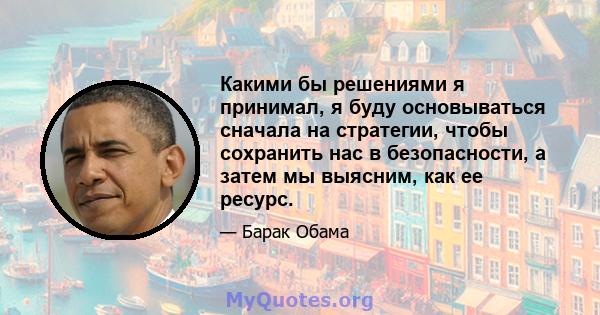 Какими бы решениями я принимал, я буду основываться сначала на стратегии, чтобы сохранить нас в безопасности, а затем мы выясним, как ее ресурс.