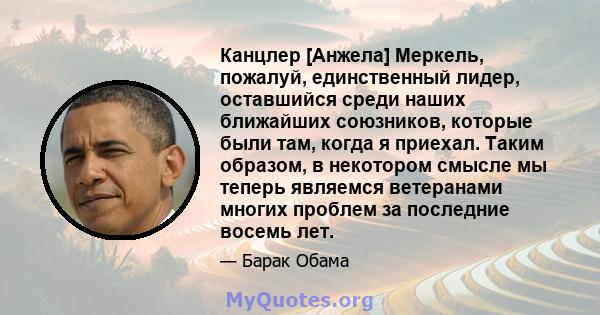 Канцлер [Анжела] Меркель, пожалуй, единственный лидер, оставшийся среди наших ближайших союзников, которые были там, когда я приехал. Таким образом, в некотором смысле мы теперь являемся ветеранами многих проблем за