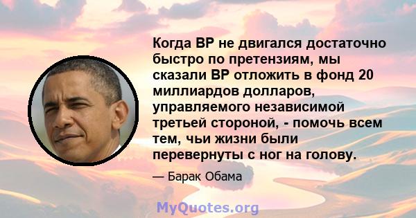 Когда BP не двигался достаточно быстро по претензиям, мы сказали BP отложить в фонд 20 миллиардов долларов, управляемого независимой третьей стороной, - помочь всем тем, чьи жизни были перевернуты с ног на голову.