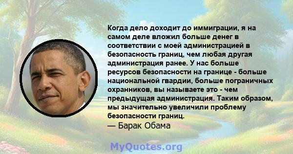 Когда дело доходит до иммиграции, я на самом деле вложил больше денег в соответствии с моей администрацией в безопасность границ, чем любая другая администрация ранее. У нас больше ресурсов безопасности на границе -