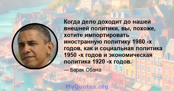 Когда дело доходит до нашей внешней политики, вы, похоже, хотите импортировать иностранную политику 1980 -х годов, как и социальная политика 1950 -х годов и экономическая политика 1920 -х годов.