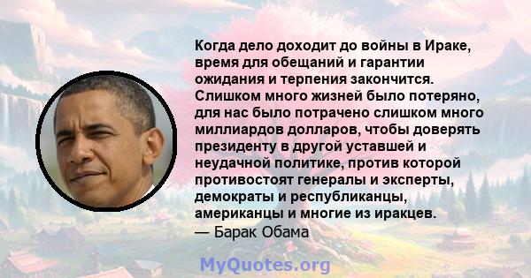 Когда дело доходит до войны в Ираке, время для обещаний и гарантии ожидания и терпения закончится. Слишком много жизней было потеряно, для нас было потрачено слишком много миллиардов долларов, чтобы доверять президенту