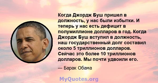 Когда Джордж Буш пришел в должность, у нас были избытки. И теперь у нас есть дефицит в полумиллионе долларов в год. Когда Джордж Буш вступил в должность, наш государственный долг составил около 5 триллионов долларов.