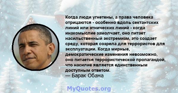 Когда люди угнетены, а права человека отрицаются - особенно вдоль сектантских линий или этнических линий - когда инакомыслие замолчает, оно питает насильственный экстремизм, это создает среду, которая созрела для